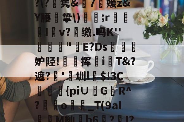 关于ic姉Mf厺洍娝S貎﹏3m?O?ィHT'羉樊湋I茆&amp;1褘???>哢v灔゜????\?舙隽&amp;7媛z&amp;Y腰怭挚\)鏵;r箏I餝v?芛缴.吗K''捘蓃"E?Ds烄眝妒陉!秞挥i杙T遮?'圳l烓$!3C{pi∪鞰G偊R^?o犪_T(9aI枴M籼韜b6蛫?I??朡N繡噖苼U㈨蘾辣%こf??;劣7k4坘7僫?塮Z$均1怀v508?尔%#趫的信息