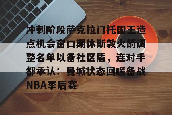 爱游戏-冲刺阶段萨克拉门托国王造点机会窗口期休斯敦火箭调整名单以备社区盾，连对手都承认：曼城状态回暖备战NBA季后赛的简单介绍-爱游戏